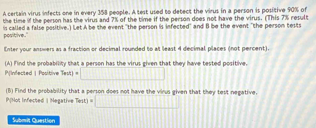 A certain virus infects one in every 358 people. A test used to detect the virus in a person is positive 90% of 
the time if the person has the virus and 7% of the time if the person does not have the virus. (This 7% result 
is called a false positive.) Let A be the event 'the person is infected" and B be the event "the person tests 
positive." 
Enter your answers as a fraction or decimal rounded to at least 4 decimal places (not percent). 
(A) Find the probability that a person has the virus given that they have tested positive.
P(Infected | Positive Test) =□
(B) Find the probability that a person does not have the virus given that they test negative. 
P(Not Infected | Negative Test) =□
Submit Question