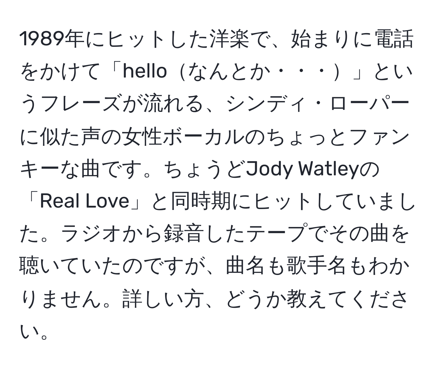 1989年にヒットした洋楽で、始まりに電話をかけて「helloなんとか・・・」というフレーズが流れる、シンディ・ローパーに似た声の女性ボーカルのちょっとファンキーな曲です。ちょうどJody Watleyの「Real Love」と同時期にヒットしていました。ラジオから録音したテープでその曲を聴いていたのですが、曲名も歌手名もわかりません。詳しい方、どうか教えてください。