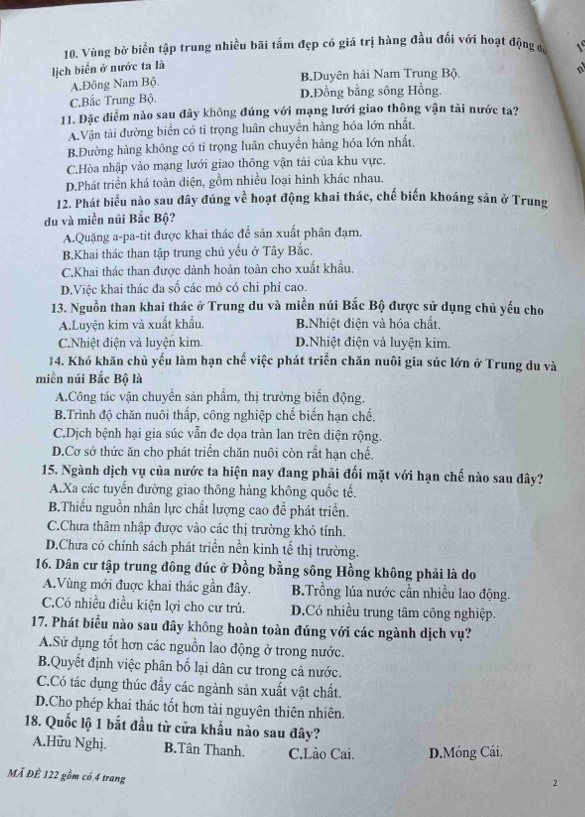 Vùng bờ biển tập trung nhiều bãi tấm đẹp có giá trị hàng đầu đối với hoạt động có 1
lịch biển ở nước ta là
A.Đông Nam Bộ. B.Duyên hải Nam Trung Bộ.
C.Bắc Trung Bộ. D.Đồng bằng sông Hồng.
11. Đặc điểm nào sau đây không đúng với mạng lưới giao thông vận tải nước ta?
A.Vận tải đường biển có tỉ trọng luân chuyền hàng hóa lớn nhất.
B.Đường hàng không có tỉ trọng luân chuyển hàng hóa lớn nhất,
C.Hòa nhập vào mạng lưới giao thông vận tải của khu vực.
D.Phát triển khá toàn diện, gồm nhiều loại hình khác nhau.
12. Phát biểu nào sau đây đúng về hoạt động khai thác, chế biến khoáng sản ở Trung
du và miền núi Bắc Bộ?
A.Quặng a-pa-tit được khai thác đề sản xuất phân đạm.
B.Khai thác than tập trung chủ yếu ở Tây Bắc.
C.Khai thác than được dành hoàn toàn cho xuất khẩu.
D.Việc khai thác đa số các mỏ có chi phí cao.
13. Nguồn than khai thác ở Trung du và miền núi Bắc Bộ được sử dụng chủ yếu cho
A.Luyện kim và xuất khẩu. B.Nhiệt điện và hóa chất.
C.Nhiệt điện và luyện kim. D.Nhiệt điện và luyện kim.
14. Khó khăn chủ yếu làm hạn chế việc phát triển chăn nuôi gia súc lớn ở Trung du và
miền núi Bắc Bộ là
A.Công tác vận chuyển sản phẩm, thị trường biến động.
B.Trình độ chăn nuôi thấp, công nghiệp chế biến hạn chế.
C.Dịch bệnh hại gia súc vẫn đe dọa tràn lan trên diện rộng.
D.Cơ sở thức ăn cho phát triển chăn nuôi còn rất hạn chế,
15. Ngành dịch vụ của nước ta hiện nay đang phải đối mặt với hạn chế nào sau đây?
A.Xa các tuyến đường giao thông hàng không quốc tế.
B.Thiếu nguồn nhân lực chất lượng cao đề phát triển.
C.Chưa thâm nhập được vào các thị trường khó tính.
D.Chưa có chính sách phát triển nền kinh tế thị trường.
16. Dân cư tập trung đông đúc ở Đồng bằng sông Hồng không phải là do
A.Vùng mới đuợc khai thác gần đây. B.Trồng lúa nước cần nhiều lao động.
C.Có nhiều điều kiện lợi cho cư trú. D.Có nhiều trung tâm công nghiệp.
17. Phát biểu nào sau đây không hoàn toàn đúng với các ngành dịch vụ?
A.Sử dụng tốt hơn các nguồn lao động ở trong nước.
B.Quyết định việc phân bố lại dân cư trong cả nước.
C.Có tác dụng thúc đẩy các ngành sản xuất vật chất.
D.Cho phép khai thác tốt hơn tài nguyên thiên nhiên.
18. Quốc lộ 1 bắt đầu từ cửa khẩu nào sau đây?
A.Hữu Nghị. B.Tân Thanh. C.Lào Cai. D.Móng Cái.
MÀ ĐÊ 122 gồm có 4 trang
2