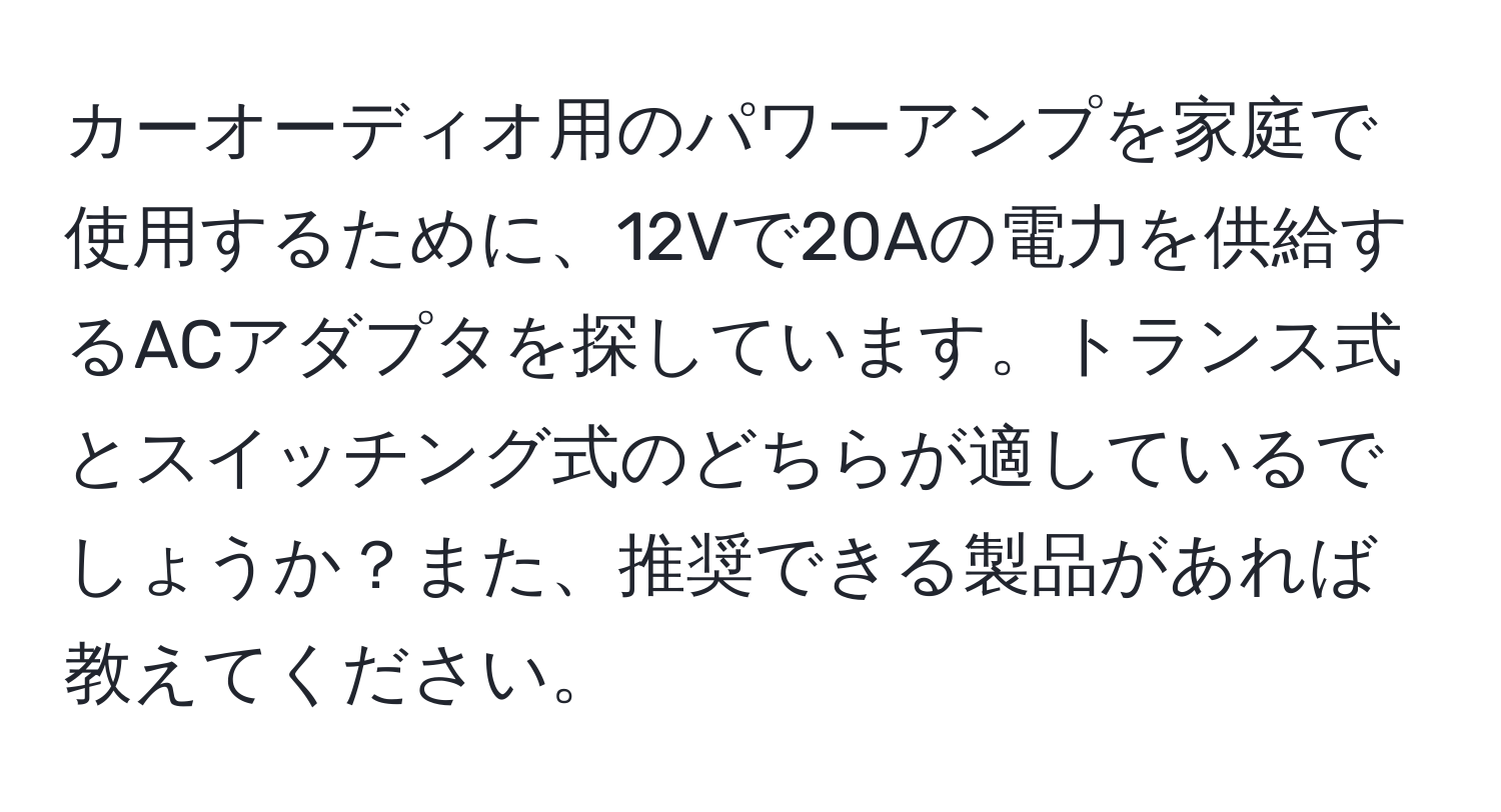 カーオーディオ用のパワーアンプを家庭で使用するために、12Vで20Aの電力を供給するACアダプタを探しています。トランス式とスイッチング式のどちらが適しているでしょうか？また、推奨できる製品があれば教えてください。