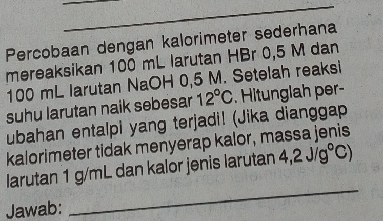 Percobaan dengan kalorimeter sederhana 
mereaksikan 100 mL larutan HBr 0,5 M dan
100 mL larutan NaOH 0,5 M. Setelah reaksi 
suhu larutan naik sebesar 12°C. Hitunglah per- 
ubahan entalpi yang terjadi! (Jika dianggap 
kalorimeter tidak menyerap kalor, massa jenis 
_ 
larutan 1 g/mL dan kalor jenis larutan 4,2J/g°C)
Jawab: