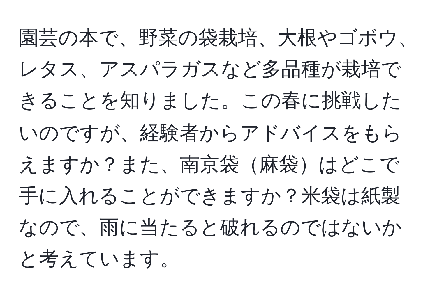 園芸の本で、野菜の袋栽培、大根やゴボウ、レタス、アスパラガスなど多品種が栽培できることを知りました。この春に挑戦したいのですが、経験者からアドバイスをもらえますか？また、南京袋麻袋はどこで手に入れることができますか？米袋は紙製なので、雨に当たると破れるのではないかと考えています。