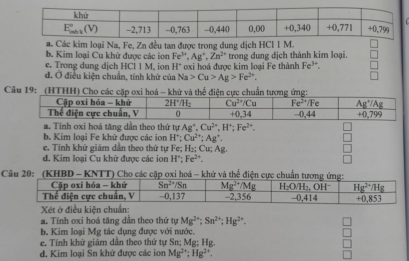 a. Các kim loại Na, Fe, Zn đều tan được trong dung dịch HCl 1 M.
b. Kim loại Cu khử được các ion Fe^(3+),Ag^+,Zn^(2+) trong dung dịch thành kim loại.
c. Trong dung dịch HCl 1 M, ion h H* oxi hoá được kim loại Fe thành Fe^(3+).
d. Ở điều kiện chuẩn, tính khử của Na>Cu>Ag>Fe^(2+).
Câu 19: '(HTHH) Cho các cặp oxi hoá khử và thế điện cực chu
a. Tính oxi hoá tăng dần theo thứ tự Ag^+,Cu^(2+),H^+;Fe^(2+). □
b. Kim loại Fe khử được các ion H^+;Cu^(2+);Ag^+. □
c. Tính khử giảm dần theo thứ tự Fe; H_2; Cu; Ag. □
d. Kim loại Cu khử được các ion H⁺; Fe^(2+). V
Câu 20:  (KHBD - KNTT) Cho các cặp oxi hoá - khử và thế điện c
Xét ở điều kiện chuẩn:
a. Tính oxi hoá tăng dần theo thứ tự Mg^(2+);Sn^(2+);Hg^(2+).
□
b. Kim loại Mg tác dụng được với nước. □
c. Tính khử giảm dần theo thứ tự Sn; Mg; Hg.
□
d. Kim loại Sn khử được các ion Mg^(2+);Hg^(2+).