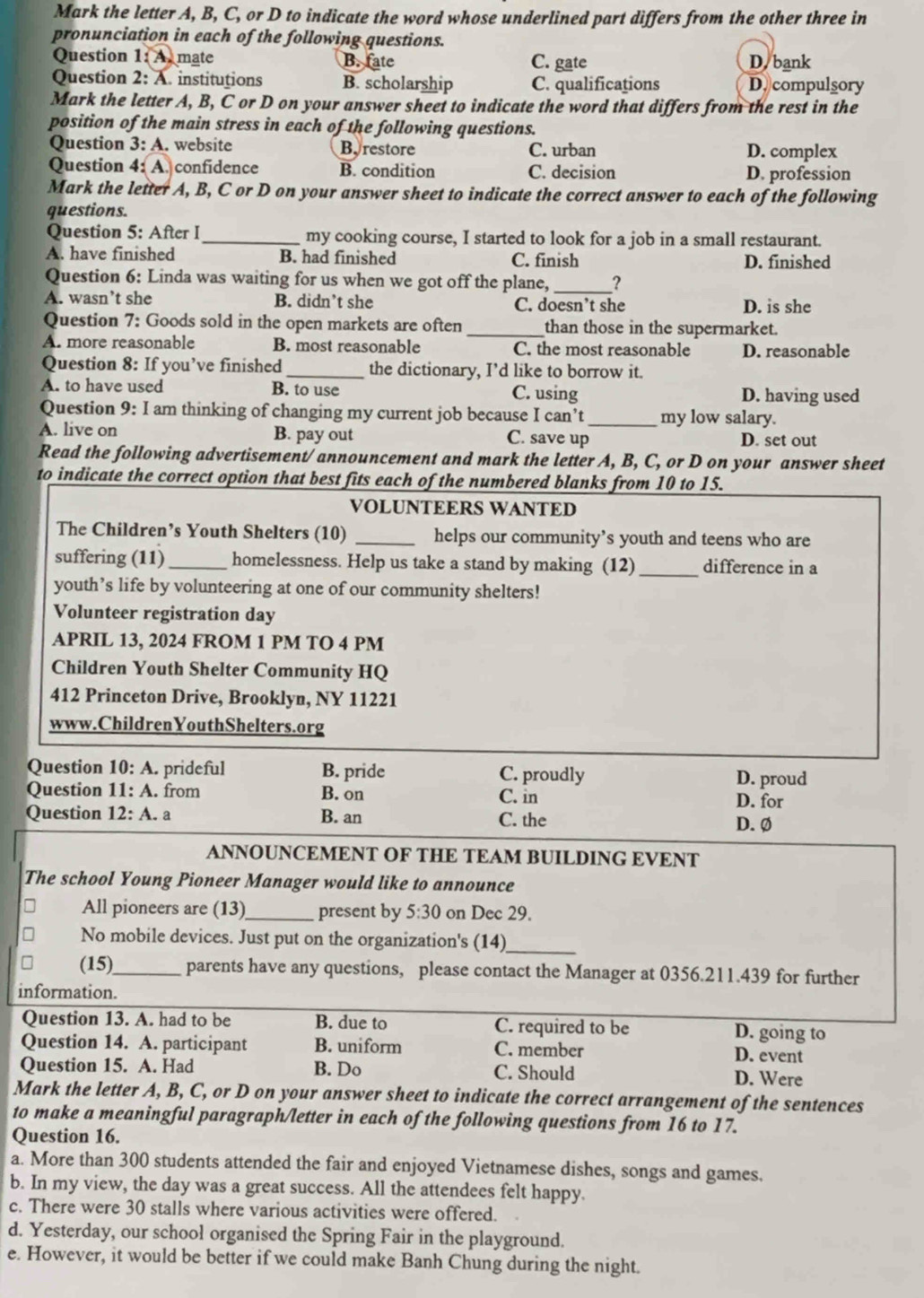 Mark the letter A, B, C, or D to indicate the word whose underlined part differs from the other three in
pronunciation in each of the following questions.
Question 1:A) mate B. fate C. gate D. bank
Question 2: A. institutions B. scholarship C. qualifications D. compulsory
Mark the letter A, B, C or D on your answer sheet to indicate the word that differs from the rest in the
position of the main stress in each of the following questions.
Question 3: A. website Byrestore C. urban D. complex
Question 4: A. confidence B. condition C. decision D. profession
Mark the letter A, B, C or D on your answer sheet to indicate the correct answer to each of the following
questions.
Question 5: After I_ my cooking course, I started to look for a job in a small restaurant.
A. have finished B. had finished C. finish D. finished
Question 6: Linda was waiting for us when we got off the plane,_ _?
A. wasn’t she B. didn’t she C. doesn’t she D. is she
Question 7: Goods sold in the open markets are often _than those in the supermarket.
A. more reasonable B. most reasonable C. the most reasonable D. reasonable
Question 8: If you’ve finished _the dictionary, I’d like to borrow it.
A. to have used B. to use C. using D. having used
Question 9: : I am thinking of changing my current job because I can’t_ my low salary.
A. live on B. pay out C. save up D. set out
Read the following advertisement/announcement and mark the letter A, B, C, or D on your answer sheet
to indicate the correct option that best fits each of the numbered blanks from 10 to 15.
VOLUNTEERS WANTED
The Children’s Youth Shelters (10) _helps our community’s youth and teens who are
suffering (11)_ homelessness. Help us take a stand by making (12) _difference in a
youth’s life by volunteering at one of our community shelters!
Volunteer registration day
APRIL 13, 2024 FROM 1 PM TO 4 PM
Children Youth Shelter Community HQ
412 Princeton Drive, Brooklyn, NY 11221
www.ChildrenYouthShelters.org
Question 10:A. prideful B. pride C. proudly D. proud
Question 11: A. from B. on C. in D. for
Question 12: A. a B. an C. the D. Ø
ANNOUNCEMENT OF THE TEAM BUILDING EVENT
The school Young Pioneer Manager would like to announce
All pioneers are (13)_ present by 5:30 on Dec 29.
No mobile devices. Just put on the organization's (14)_
(15)_ parents have any questions, please contact the Manager at 0356.211.439 for further
information.
Question 13. A. had to be B. due to C. required to be D. going to
Question 14. A. participant B. uniform C. member
D. event
Question 15. A. Had B. Do C. Should D. Were
Mark the letter A, B, C, or D on your answer sheet to indicate the correct arrangement of the sentences
to make a meaningful paragraph/letter in each of the following questions from 16 to 17.
Question 16.
a. More than 300 students attended the fair and enjoyed Vietnamese dishes, songs and games.
b. In my view, the day was a great success. All the attendees felt happy.
c. There were 30 stalls where various activities were offered.
d. Yesterday, our school organised the Spring Fair in the playground.
e. However, it would be better if we could make Banh Chung during the night.