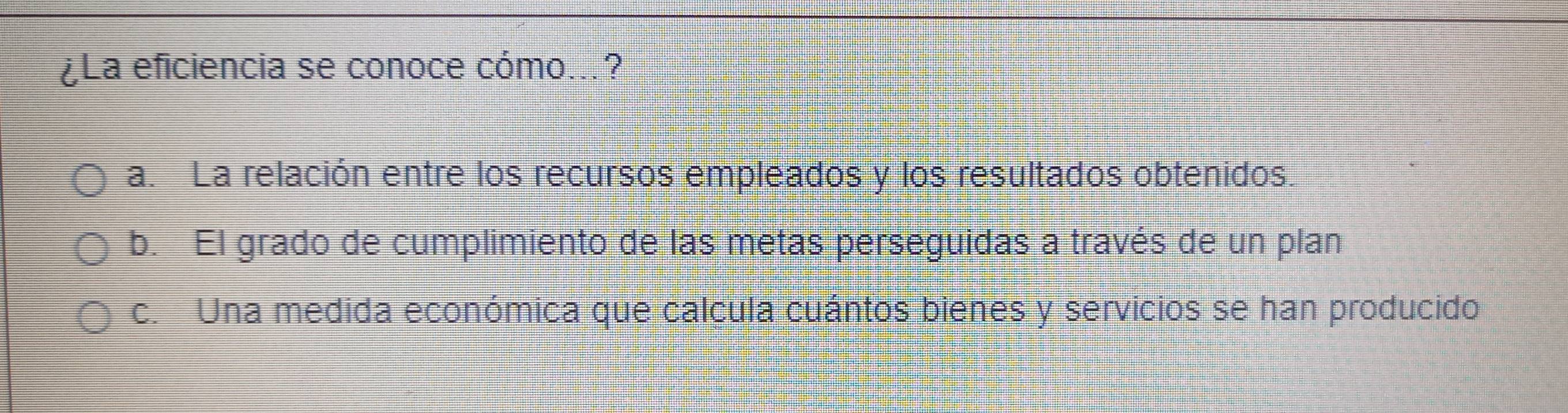 ¿La eficiencia se conoce cómo...?
a. La relación entre los recursos empleados y los resultados obtenidos.
b. El grado de cumplimiento de las metas perseguidas a través de un plan
c. Una medida económica que calcula cuántos bienes y servicios se han producido