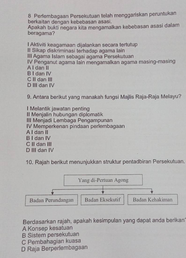 Perlembagaan Persekutuan telah menggariskan peruntukan
berkaitan dengan kebebasan asasi.
Apakah bukti negara kita mengamalkan kebebasan asasi dalam
beragama?
I Aktiviti keagamaan dijalankan secara tertutup
II Sikap diskriminasi terhadap agama lain
III Agama Islam sebagai agama Persekutuan
IV Penganut agama lain mengamalkan agama masing-masing
A I dan II
B I dan IV
C II dan ⅢII
D III dan IV
9. Antara berikut yang manakah fungsi Majlis Raja-Raja Melayu?
I Melantik jawatan penting
II Menjalin hubungan diplomatik
III Menjadi Lembaga Pengampunan
IV Memperkenan pindaan perlembagaan
A I dan II
B I dan IV
C I dan III
D III dan IV
10. Rajah berikut menunjukkan struktur pentadbiran Persekutuan.
Yang di-Pertuan Agong
Badan Perundangan Badan Eksekutif Badan Kehakiman
Berdasarkan rajah, apakah kesimpulan yang dapat anda berikan’
A Konsep kesatuan
B Sistem persekutuan
C Pembahagian kuasa
D Raja Berperlembagaan