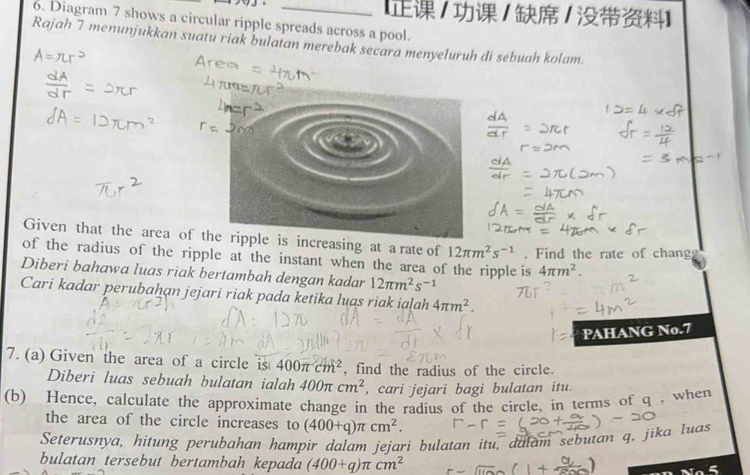 【/ / / 】 
6. Diagram 7 shows a circular ripple spreads across a pool. 
Rajah 7 menunjukkan suatu riak bulatan merebak secara menyeluruh di sebuah kolam. 
Given that the area ois increasing at a rate of 12π m^2s^(-1). Find the rate of chang 
of the radius of the ripple at the instant when the area of the ripple is 4π m^2. 
Diberi bahawa luas riak bertambah dengan kadar 12π m^2s^(-1)
Cari kadar perubahan jejari riak pada ketika luas riak ialah 4π m^2. 
PAHANG No.7 
7. (a) Given the area of a circle is 400π cm^2 , find the radius of the circle. 
Diberi luas sebuah bulatan ialah 400π cm^2 , cari jejari bagi bulatan itu. 
(b) Hence, calculate the approximate change in the radius of the circle, in terms of q , when 
the area of the circle increases to (400+q)π cm^2. 
Seterusnya, hitung perubahan hampír dalam jejari bulatan itu, dalam sebutan q, jika luas 
bulatan tersebut bertambah kepada (400+q)π cm^2