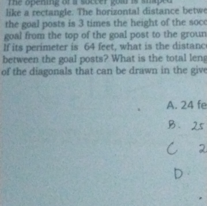 the opening of a soccer goar is snaped . 
like a rectangle. The horizontal distance betwe 
the goal posts is 3 times the height of the soc 
goal from the top of the goal post to the groun 
If its perimeter is 64 feet, what is the distanc 
between the goal posts? What is the total leng 
of the diagonals that can be drawn in the give 
A. 24 fe