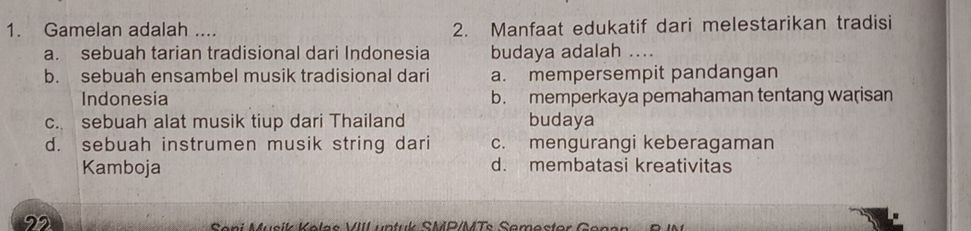 Gamelan adalah ....
2. Manfaat edukatif dari melestarikan tradisi
a. sebuah tarian tradisional dari Indonesia budaya adalah ....
b. sebuah ensambel musik tradisional dari a. mempersempit pandangan
Indonesia b. memperkaya pemahaman tentang warisan
c. sebuah alat musik tiup dari Thailand budaya
d. sebuah instrumen musik string dari c. mengurangi keberagaman
Kamboja d. membatasi kreativitas
2
Seni Musik Kelas VIII untuk SMP/MTs Semester G