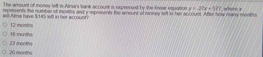 The amount of money left in Alma's bank account is expressed by the linear equation y=-27x+577 , where x
represents the number of months and y represents the amount of money left in her account. After how many months
will Alma have $145 left in her account?
12 months
16 months
22 months
26 months