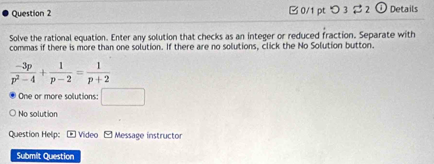 [ 0/1 pt つ 3 2 2 ① Details
Solve the rational equation. Enter any solution that checks as an integer or reduced fraction. Separate with
commas if there is more than one solution. If there are no solutions, click the No Solution button.
One or more solutions: □
No solution
Question Help: * Video Message instructor
Submit Question