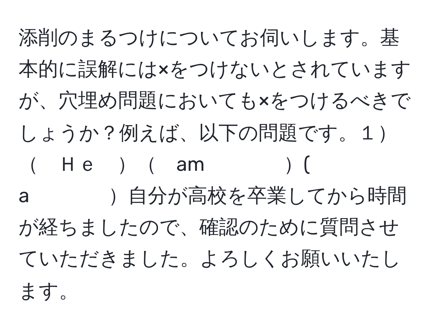 添削のまるつけについてお伺いします。基本的に誤解には×をつけないとされていますが、穴埋め問題においても×をつけるべきでしょうか？例えば、以下の問題です。１　　Ｈｅ　　am　　　　(　a　　　　自分が高校を卒業してから時間が経ちましたので、確認のために質問させていただきました。よろしくお願いいたします。