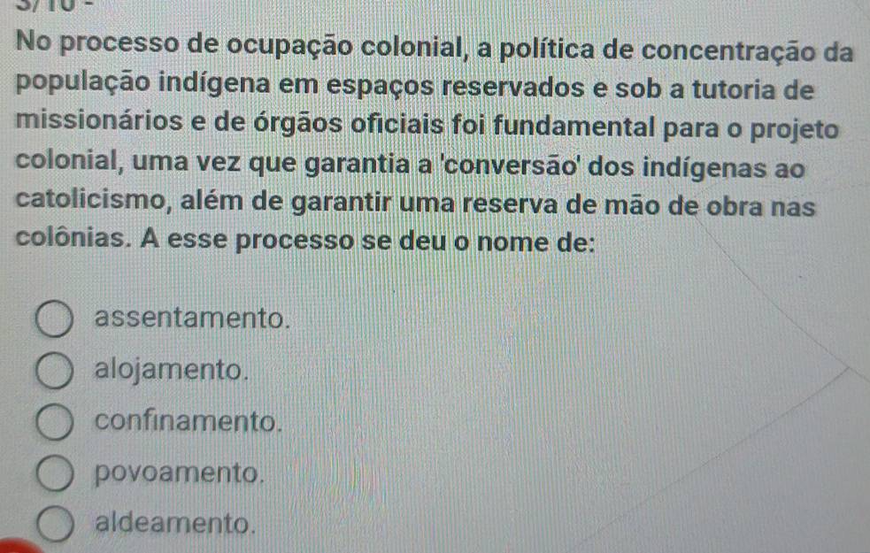 No processo de ocupação colonial, a política de concentração da
população indígena em espaços reservados e sob a tutoria de
missionários e de órgãos oficiais foi fundamental para o projeto
colonial, uma vez que garantia a 'conversão' dos indígenas ao
catolicismo, além de garantir uma reserva de mão de obra nas
colônias. A esse processo se deu o nome de:
assentamento.
alojamento.
confinamento.
povoamento.
aldeamento.