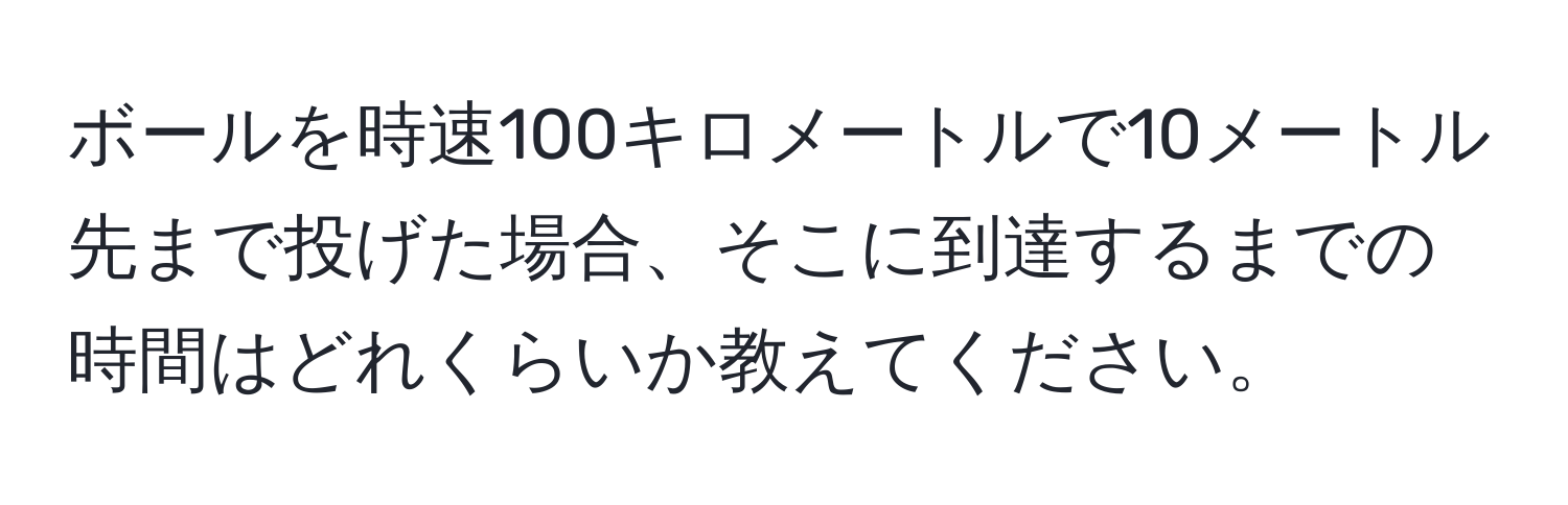 ボールを時速100キロメートルで10メートル先まで投げた場合、そこに到達するまでの時間はどれくらいか教えてください。