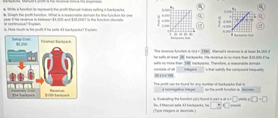 backpacks. Manuel's profit is his revenue minus his expenses. 
a. Write a function to represent the profit Manuel makes selling n backpacks. 
b, Graph the profit function. What is a reasonable domain for this function for one 
Q
year if his revenue is between $4,000 and $30,000? Is the function discrete 
or continuous? Explain. 
e. How much is his profit if he sells 43 backpacks? Explain. 

The revenue function is r(n)=159n. Manuel's revenue is at least $4,000 if 
he sells at least 26 backpacks. His revenue is no more than $30,000 if he 
sells no more than 188 backpacks. Therefore, a reasonable domain 
consists of all integers n that satisfy the compound inequality
26≤ n≤ 188
The profit can be found for any number of backpacks that is 
a nonnegative integer. so the profit function is discrete. 
yields p (□ )=□
c. Evaluating the function p(n) found in part a at n=□
So, if Manuel sells 43 backpacks, he □ π $□ overall. 
(Type integers or decimals.)