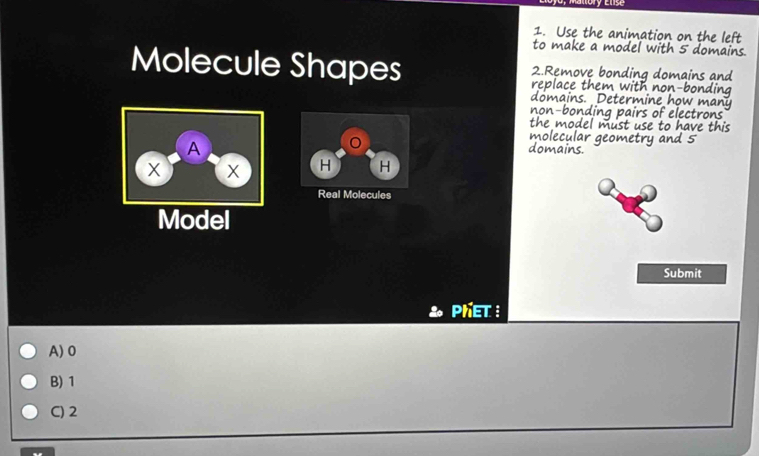 Use the animation on the left
to make a model with 5 domains.
Molecule Shapes 2.Remove bonding domains and
replace them with non-bonding
domains. Determine how many
non-bonding pairs of electrons
the model must use to have this
molecular geometry and 5
domains.
H H
Real Molecules
Model
Submit
PhET :
A) 0
B) 1
C) 2