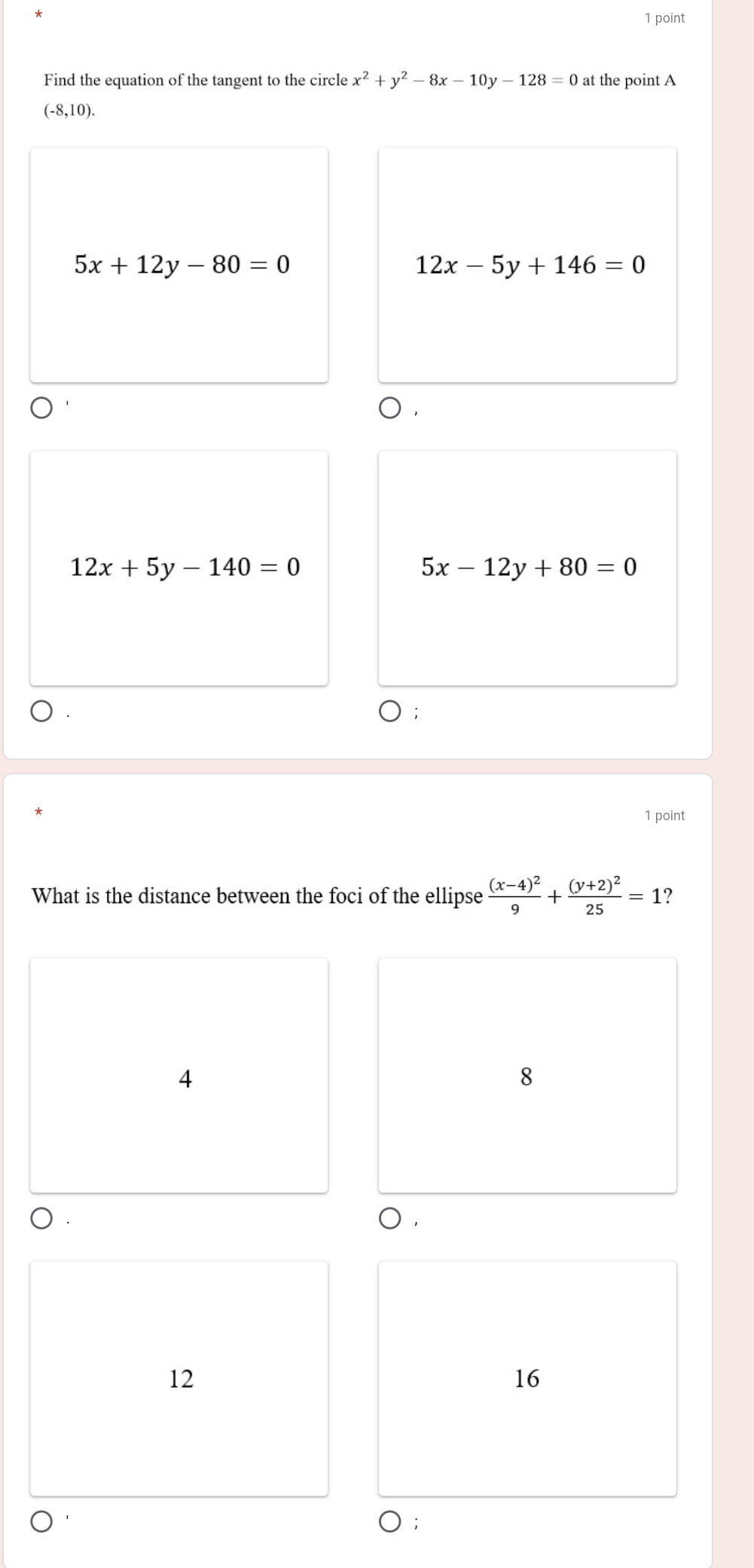 Find the equation of the tangent to the circle x^2+y^2-8x-10y-128=0 at the point A
(-8,10).
5x+12y-80=0
12x-5y+146=0
12x+5y-140=0
5x-12y+80=0
1 point
What is the distance between the foci of the ellipse frac (x-4)^29+frac (y+2)^225=1 ?
4
8
○ .
12
16
○;