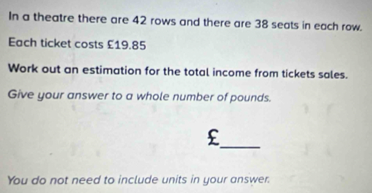 In a theatre there are 42 rows and there are 38 seats in each row. 
Each ticket costs £19.85
Work out an estimation for the total income from tickets sales. 
Give your answer to a whole number of pounds. 
_£ 
You do not need to include units in your answer.