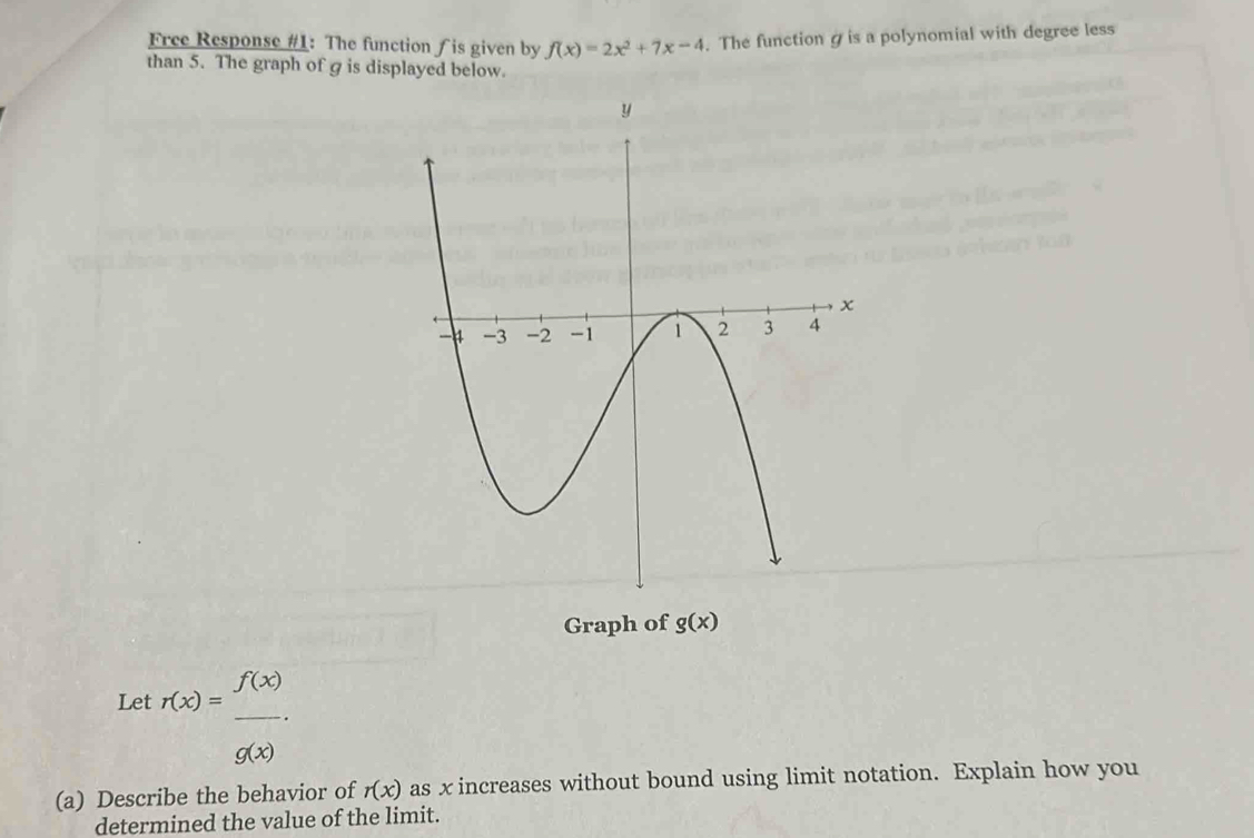 Free Response #1: The function ∫ is given by f(x)=2x^2+7x-4. The functiongis a polynomial with degree less 
than 5. The graph of g is displayed below 
Graph of g(x)
Let r(x)= f(x)/g(x) . 
(a) Describe the behavior of r(x) as x increases without bound using limit notation. Explain how you 
determined the value of the limit.