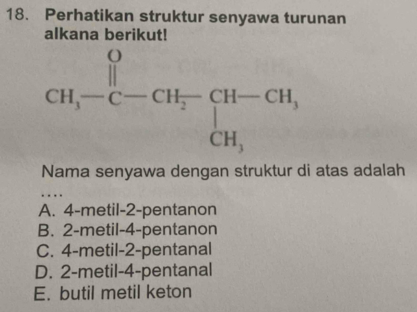 Perhatikan struktur senyawa turunan
alkana berikut!
Nama senyawa dengan struktur di atas adalah
…
A. 4-metil-2-pentanon
B. 2-metil-4-pentanon
C. 4-metil-2-pentanal
D. 2-metil-4-pentanal
E. butil metil keton