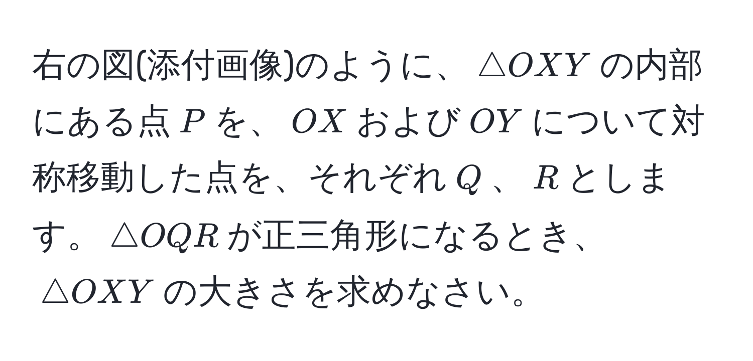 右の図(添付画像)のように、$△ OXY$の内部にある点$P$を、$OX$および$OY$について対称移動した点を、それぞれ$Q$、$R$とします。$△ OQR$が正三角形になるとき、$△ OXY$の大きさを求めなさい。