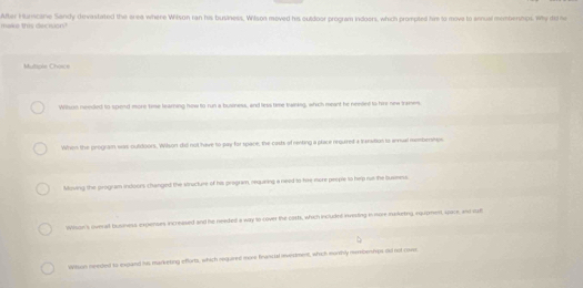 maks this decrsion? Altar Hurscane Sandy devastated the erea where Wilson ran his business, Wilson moved his outdoor program indoers, which prompted hiv to move to annual membermps. Why di he
Multiple Choice
Willsus needed to spend more time learning how to run a busliness, and less time twining, which meant he nemnt to fire new trames.
When the program was outdoors. Wilson did not have to pay for space, the casts of renting a place required a tranation io annual membermsn
Moving the program indoors changed the vnucture of his program, requeing a need to tire more people to help rue the luseess.
Wilson's overall business expienses increised and he needed a way to cover the corts, which includré investing in more ineketing, rqupment, upace, and rul
Witson needed to expand his marketing efforts, which rbquired more feanstal mvisiment, which morthly msbentps did not covs