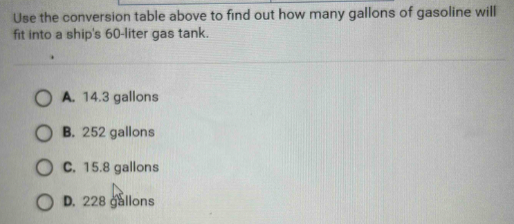 Use the conversion table above to find out how many gallons of gasoline will
fit into a ship's 60-liter gas tank.
A. 14.3 gallons
B. 252 gallons
C. 15.8 gallons
D. 228 gallons