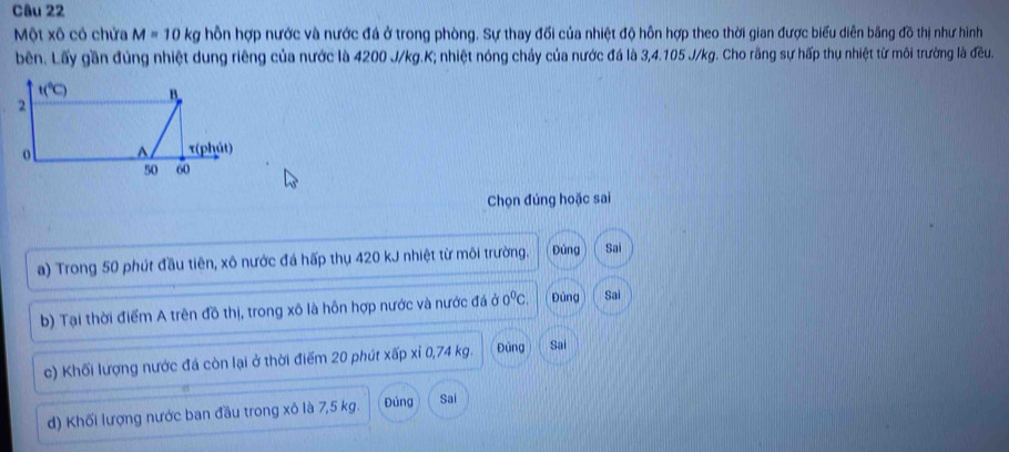 Một xô có chửa M=10 k hỗn hợp nước và nước đá ở trong phòng. Sự thay đối của nhiệt độ hỗn hợp theo thời gian được biểu diễn bằng đồ thị như hình
bên. Lấy gần đúng nhiệt dung riêng của nước là 4200 J/kg.K; nhiệt nóng chảy của nước đá là 3,4.105 J/kg. Cho răng sự hấp thụ nhiệt từ môi trường là đều.
Chọn đúng hoặc sai
a) Trong 50 phút đầu tiên, xô nước đá hấp thụ 420 kJ nhiệt từ môi trường. Đủng Sai
b) Tại thời điểm A trên đồ thị, trong xô là hôn hợp nước và nước đá ở 0^0C. Đủng Sai
c) Khối lượng nước đá còn lại ở thời điểm 20 phút xấp xỉ 0,74 kg. Đúng Sai
d) Khối lượng nước ban đầu trong xô là 7,5 kg. Đúng Sai