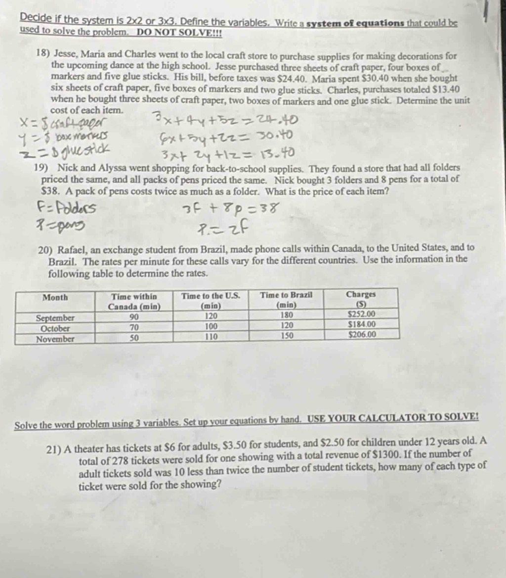 Decide if the system is 2x2 or 3x3. Define the variables. Write a system of equations that could be 
used to solve the problem. DO NOT SOLVE!!! 
18) Jesse, Maria and Charles went to the local craft store to purchase supplies for making decorations for 
the upcoming dance at the high school. Jesse purchased three sheets of craft paper, four boxes of 
markers and five glue sticks. His bill, before taxes was $24.40. Maria spent $30.40 when she bought 
six sheets of craft paper, five boxes of markers and two glue sticks. Charles, purchases totaled $13.40
when he bought three sheets of craft paper, two boxes of markers and one glue stick. Determine the unit 
cost of each item. 
19) Nick and Alyssa went shopping for back-to-school supplies. They found a store that had all folders 
priced the same, and all packs of pens priced the same. Nick bought 3 folders and 8 pens for a total of
$38. A pack of pens costs twice as much as a folder. What is the price of each item? 
20) Rafael, an exchange student from Brazil, made phone calls within Canada, to the United States, and to 
Brazil. The rates per minute for these calls vary for the different countries. Use the information in the 
following table to determine the rates. 
Solve the word problem using 3 variables. Set up your equations by hand. USE YOUR CALCULATOR TO SOLVE! 
21) A theater has tickets at $6 for adults, $3.50 for students, and $2.50 for children under 12 years old. A 
total of 278 tickets were sold for one showing with a total revenue of $1300. If the number of 
adult tickets sold was 10 less than twice the number of student tickets, how many of each type of 
ticket were sold for the showing?