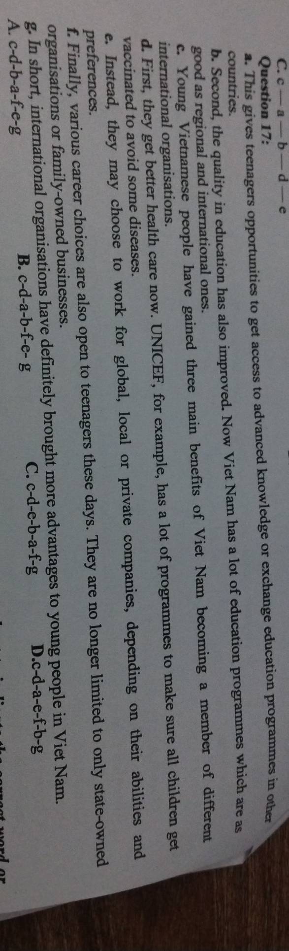 c-a- b — d — e
Question 17:
a. This gives teenagers opportunities to get access to advanced knowledge or exchange education programmes in other
countries.
b. Second, the quality in education has also improved. Now Viet Nam has a lot of education programmes which are as
good as regional and international ones.
c. Young Vietnamese people have gained three main benefits of Viet Nam becoming a member of different
international organisations.
d. First, they get better health care now. UNICEF, for example, has a lot of programmes to make sure all children get
vaccinated to avoid some diseases.
e. Instead, they may choose to work for global, local or private companies, depending on their abilities and
preferences.
f. Finally, various career choices are also open to teenagers these days. They are no longer limited to only state-owned
organisations or family-owned businesses.
g. In short, international organisations have definitely brought more advantages to young people in Viet Nam.
C. c-d-e-b-a-f-g D. c-d-a-e-f-b-g
A. c-d-b-a-f-e-g
B. c-d-a-b-f-e-g