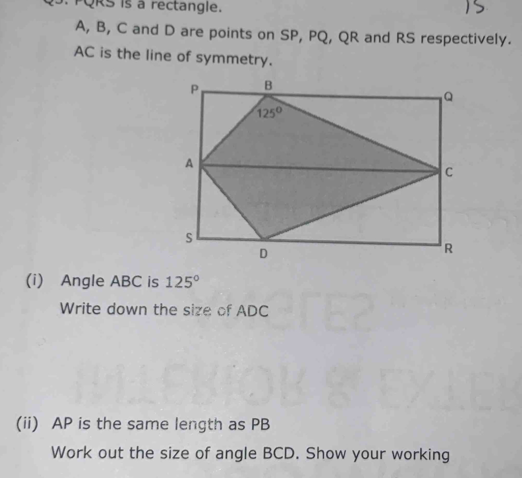 PQRS is a rectangle.
A, B, C and D are points on SP, PQ, QR and RS respectively.
AC is the line of symmetry.
(i) Angle ABC is 125°
Write down the size of ADC
(ii) AP is the same length as PB
Work out the size of angle BCD. Show your working