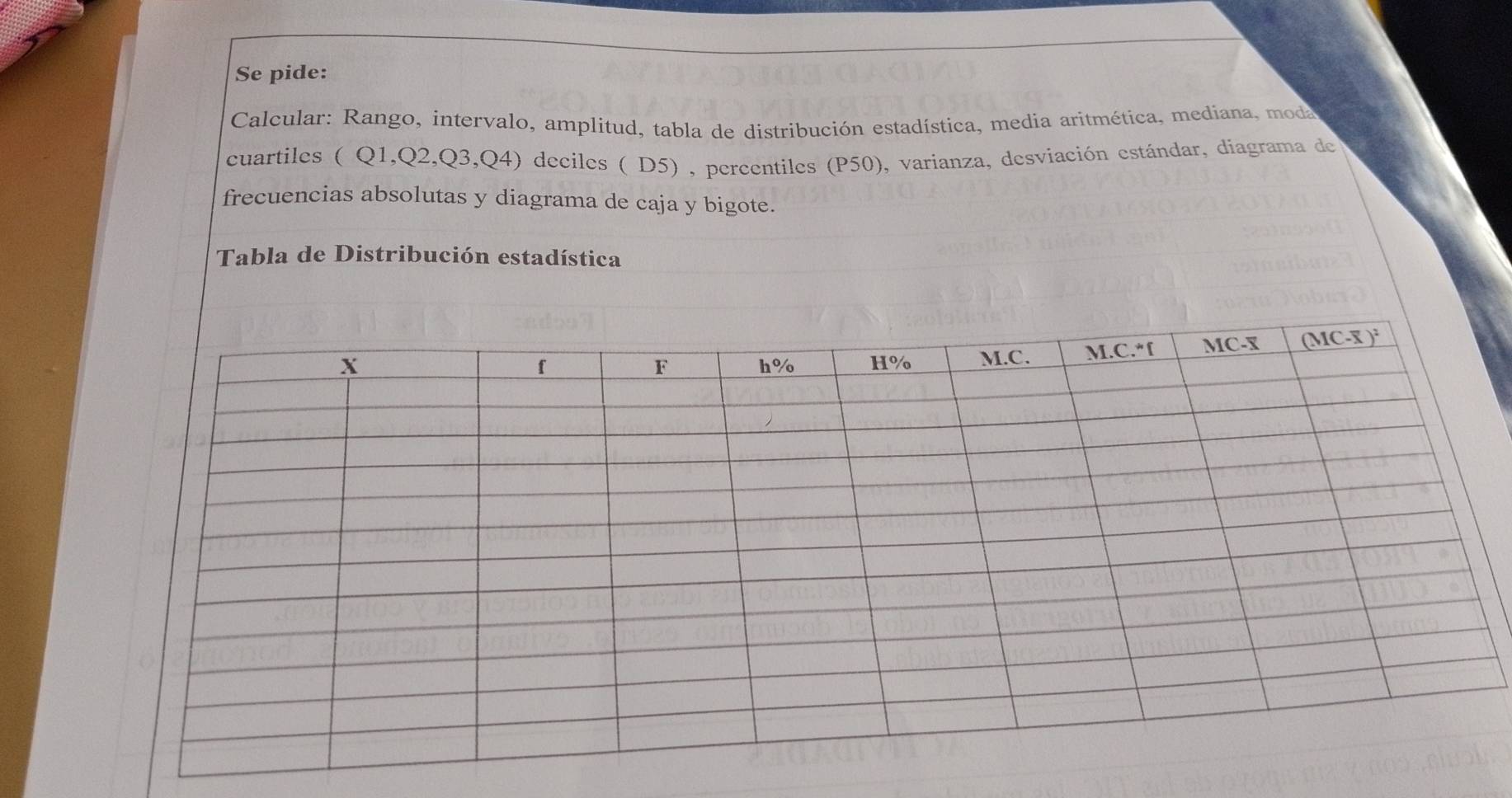 Se pide: 
Calcular: Rango, intervalo, amplitud, tabla de distribución estadística, media aritmética, mediana, moda 
cuartiles ( Q1, Q2, Q3, Q4) deciles ( D5) , percentiles (P50), varianza, desviación estándar, diagrama de 
frecuencias absolutas y diagrama de caja y bigote. 
Tabla de Distribución estadística