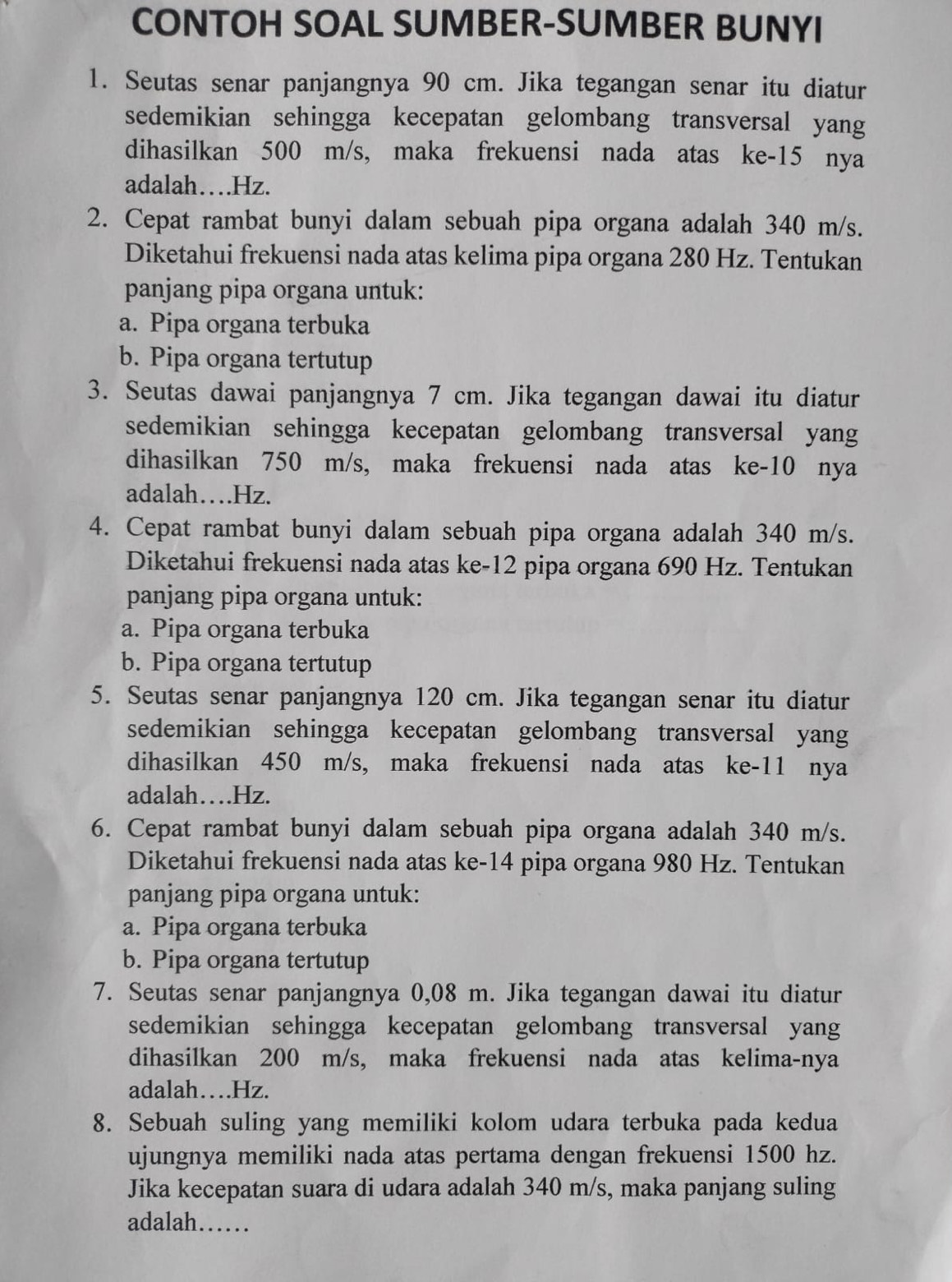 CONTOH SOAL SUMBER-SUMBER BUNYI
1. Seutas senar panjangnya 90 cm. Jika tegangan senar itu diatur
sedemikian sehingga kecepatan gelombang transversal yang
dihasilkan 500 m/s, maka frekuensi nada atas ke-15 nya
adalah…Hz.
2. Cepat rambat bunyi dalam sebuah pipa organa adalah 340 m/s.
Diketahui frekuensi nada atas kelima pipa organa 280 Hz. Tentukan
panjang pipa organa untuk:
a. Pipa organa terbuka
b. Pipa organa tertutup
3. Seutas dawai panjangnya 7 cm. Jika tegangan dawai itu diatur
sedemikian sehingga kecepatan gelombang transversal yang
dihasilkan 750 m/s, maka frekuensi nada atas ke-10 nya
adalah…Hz.
4. Cepat rambat bunyi dalam sebuah pipa organa adalah 340 m/s.
Diketahui frekuensi nada atas ke-12 pipa organa 690 Hz. Tentukan
panjang pipa organa untuk:
a. Pipa organa terbuka
b. Pipa organa tertutup
5. Seutas senar panjangnya 120 cm. Jika tegangan senar itu diatur
sedemikian sehingga kecepatan gelombang transversal yang
dihasilkan 450 m/s, maka frekuensi nada atas ke-11 nya
adalah….Hz.
6. Cepat rambat bunyi dalam sebuah pipa organa adalah 340 m/s.
Diketahui frekuensi nada atas ke-14 pipa organa 980 Hz. Tentukan
panjang pipa organa untuk:
a. Pipa organa terbuka
b. Pipa organa tertutup
7. Seutas senar panjangnya 0,08 m. Jika tegangan dawai itu diatur
sedemikian sehingga kecepatan gelombang transversal yang
dihasilkan 200 m/s, maka frekuensi nada atas kelima-nya
adalah…Hz.
8. Sebuah suling yang memiliki kolom udara terbuka pada kedua
ujungnya memiliki nada atas pertama dengan frekuensi 1500 hz.
Jika kecepatan suara di udara adalah 340 m/s, maka panjang suling
adalah……