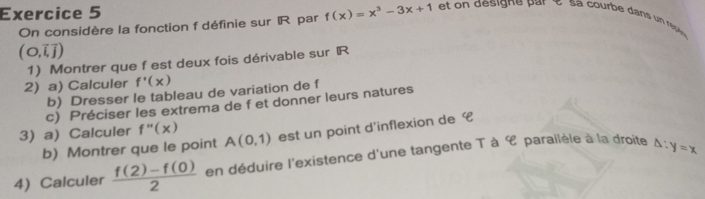 On considère la fonction f définie sur IR par f(x)=x^3-3x+1 et esign e par é s a courbe dans un reé
(O,overline i,vector j)
1)Montrer que f est deux fois dérivable sur R
2) a) Calculer f'(x)
b) Dresser le tableau de variation de f
c) Préciser les extrema de f et donner leurs natures 
3) a) Calculer f''(x)
b) Montrer que le point A(0,1) est un point d'inflexion de € 
4) Calculer  (f(2)-f(0))/2  en déduire l'existence d'une tangente T à C parailèle à la droite △ :y=x