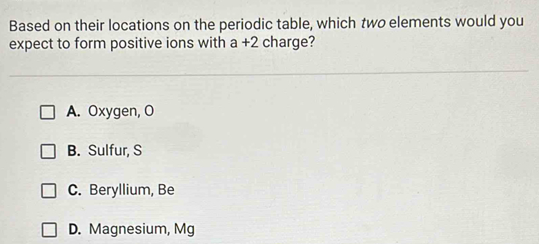 Based on their locations on the periodic table, which two elements would you
expect to form positive ions with a+2 charge?
A. Oxygen, O
B. Sulfur, S
C. Beryllium, Be
D. Magnesium, Mg