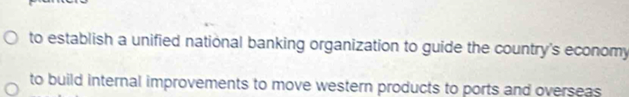 to establish a unified national banking organization to guide the country's economy 
to build internal improvements to move western products to ports and overseas