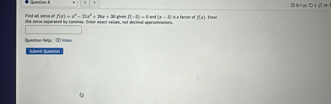 < > 
□ 0/1 ptつ 3 ạ 19 
Find all zeros of f(x)=x^4-21x^2+26x+30 given f(-5)=0 and (x-3) is a factor of f(x). Enter 
the zeros separated by commas. Enter exact values, not decimal approximations. 
Question Help: * Video 
Submit Question