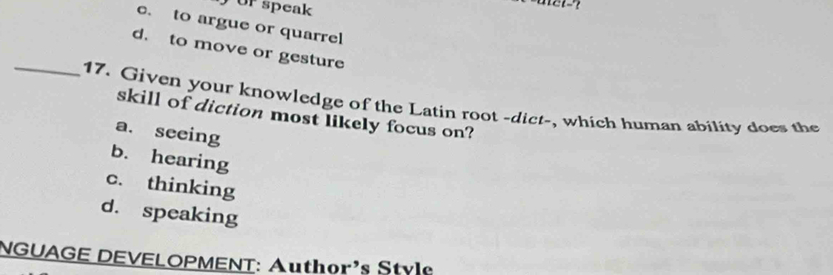 or speak
c. to argue or quarrel
d. to move or gesture
_17. Given your knowledge of the Latin root -dict-, which human ability does the
skill of diction most likely focus on?
a. seeing
b. hearing
c. thinking
d. speaking
NGUAGE DEVELOPMENT: Author's Style