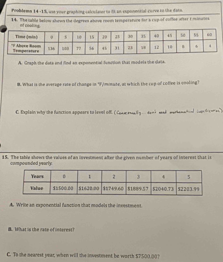 Problems 14 -15, use your graphing calculator to fit an exponential curve to the data. 
14. The table below shows the degrees above room temperature for a cup of coffee after t minutes
of cooling. 
A. Graph the data and find an exponential function that models the data. 
B. What is the average rate of change in °F/minute, at which the cup of coffee is cooling? 
C. Explain why the function appears to level off. (Coniexually …denk reed mathumatical jush ficee) 
15. The table shows the values of an investment after the given number of years of interest that is 
compounded yearly. 
A. Write an exponential function that models the investment. 
B. What is the rate of interest? 
C. To the nearest year, when will the investment be worth $7500.00?