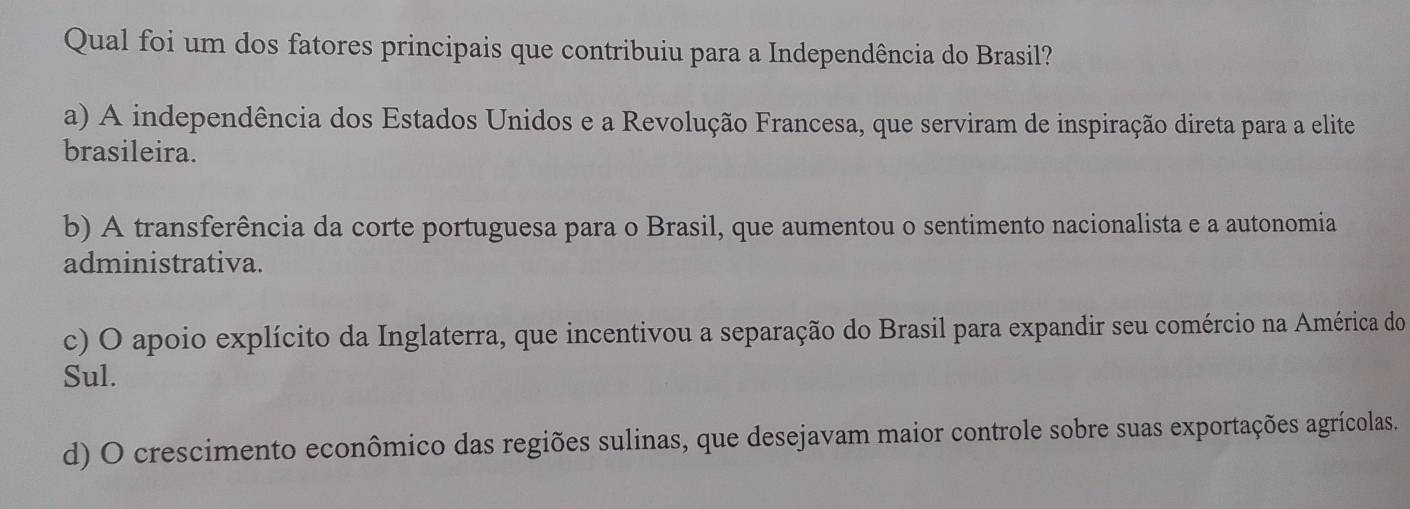 Qual foi um dos fatores principais que contribuiu para a Independência do Brasil?
a) A independência dos Estados Unidos e a Revolução Francesa, que serviram de inspiração direta para a elite
brasileira.
b) A transferência da corte portuguesa para o Brasil, que aumentou o sentimento nacionalista e a autonomia
administrativa.
c) O apoio explícito da Inglaterra, que incentivou a separação do Brasil para expandir seu comércio na América do
Sul.
d) O crescimento econômico das regiões sulinas, que desejavam maior controle sobre suas exportações agrícolas.