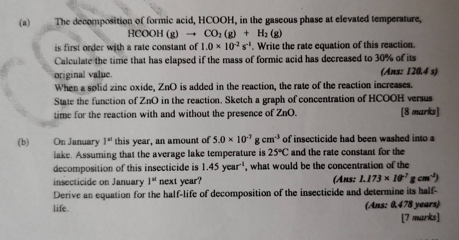 The decomposition of formic acid, HCOOH, in the gaseous phase at elevated temperature,
HCOOH (g) CO_2(g)+H_2(g)
is first order with a rate constant of 1.0* 10^(-2)s^(-1). Write the rate equation of this reaction. 
Calculate the time that has elapsed if the mass of formic acid has decreased to 30% of its 
original value. (Ans: 120.4 s) 
When a solid zinc oxide, ZnO is added in the reaction, the rate of the reaction increases. 
State the function of ZnO in the reaction. Sketch a graph of concentration of HCOOH versus 
time for the reaction with and without the presence of . Zn O. [8 marks] 
(b) On January 1^(st) this year, an amount of 5.0* 10^(-7)gcm^(-3) of insecticide had been washed into a 
lake. Assuming that the average lake temperature is 25^oC and the rate constant for the 
decomposition of this insecticide is 1.45year^(-1) , what would be the concentration of the 
insecticide on January 1^(st) next year? (Ans: 1.173* 10^(-7)gcm^(-3))
Derive an equation for the half-life of decomposition of the insecticide and determine its half- 
life. 
(Ans: 0.478 years) 
[7 marks]