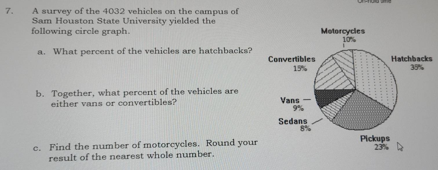 A survey of the 4032 vehicles on the campus of 
Sam Houston State University yielded the 
following circle graph. 
a. What percent of the vehicles are hatchbacks? 
s 
b. Together, what percent of the vehicles are 
either vans or convertibles? 
c. Find the number of motorcycles. Round your 
result of the nearest whole number.