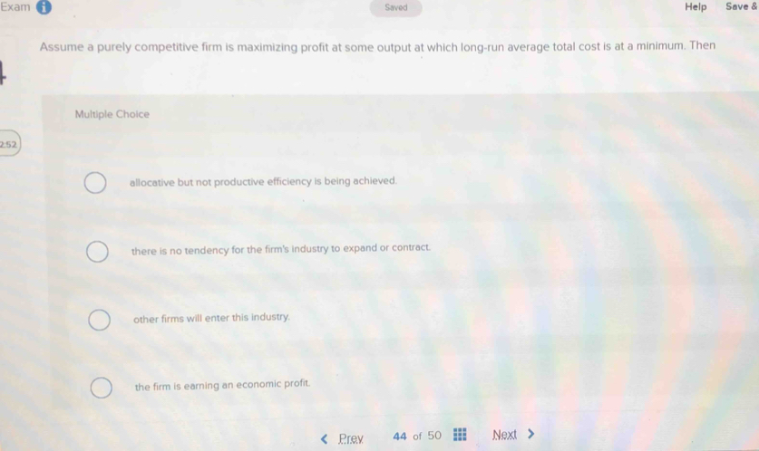 Exam Saved Help Save &
Assume a purely competitive firm is maximizing profit at some output at which long-run average total cost is at a minimum. Then
Multiple Choice
2:52
allocative but not productive efficiency is being achieved.
there is no tendency for the firm's industry to expand or contract.
other firms will enter this industry.
the firm is earning an economic profit.
Prev 44 of 50 Next