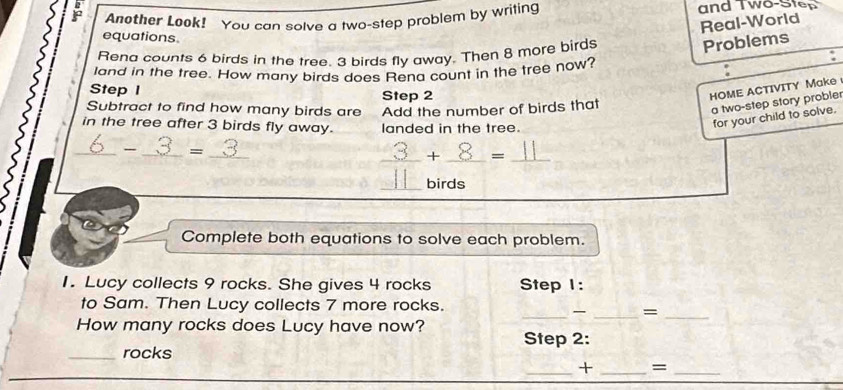 Another Look! You can solve a two-step problem by writing and Two-Step 
Real-World 
equations. 
Rena counts 6 birds in the tree. 3 birds fly away. Then 8 more birds 
Problems 
land in the tree. How many birds does Rena count in the tree now? : 
Step I Step 2
HOME ACTIVITY Make 
Subtract to find how many birds are Add the number of birds that 
a two-step story probler 
in the tree after 3 birds fly away. landed in the tree. 
for your child to solve. 
_- _ =_  _ 
_+ _=_ 
_birds 
Complete both equations to solve each problem. 
1. Lucy collects 9 rocks. She gives 4 rocks Step 1 : 
to Sam. Then Lucy collects 7 more rocks. 
_ _=_ 
How many rocks does Lucy have now? Step 2: 
_rocks 
_+ _=_