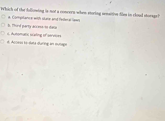 Which of the following is not a concern when storing sensitive files in cloud storage?
a. Compliance with state and federal laws
b. Third party access to data
c. Automatic scaling of services
d. Access to data during an outage