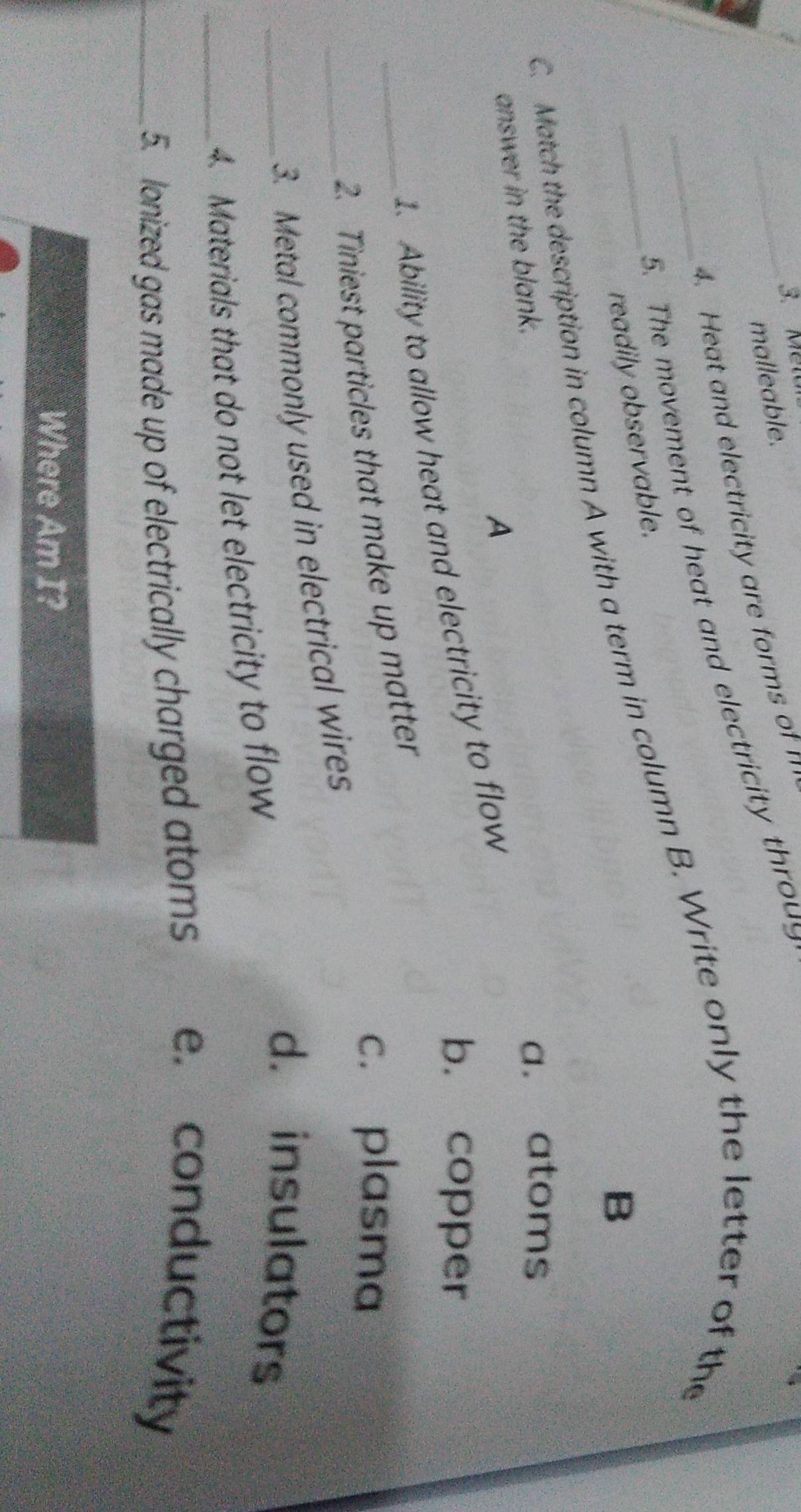 Melu
malleable.
4. Heat and electricity are forms of n
_5. The movement of heat and electricity throug
readily observable.
C. Match the description in column A with a term in column B. Write only the letter of the
B
answer in the blank.
a. atoms
A
b. copper
1. Ability to allow heat and electricity to flow
c. plasma
_2. Tiniest particles that make up matter
_3. Metal commonly used in electrical wires
_4. Materials that do not let electricity to flow
d. insulators
_5. lonized gas made up of electrically charged atoms e. conductivity
Where Am I?