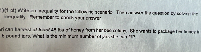 1)(1 pt) Write an inequality for the following scenario. Then answer the question by solving the 
inequality. Remember to check your answer 
Ari can harvest at least 48 lbs of honey from her bee colony. She wants to package her honey in 
. 5-pound jars. What is the minimum number of jars she can fill?