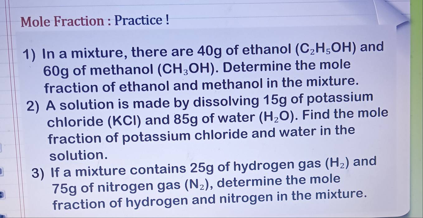 Mole Fraction : Practice ! 
1) In a mixture, there are 40g of ethanol (C_2H_5OH) and
60g of methanol (CH_3OH). Determine the mole 
fraction of ethanol and methanol in the mixture. 
2) A solution is made by dissolving 15g of potassium 
chloride (KCI) and 85g of water (H_2O). Find the mole 
fraction of potassium chloride and water in the 
solution. 
3) If a mixture contains 25g of hydrogen gas (H_2) and
75g of nitrogen gas (N_2) , determine the mole 
fraction of hydrogen and nitrogen in the mixture.