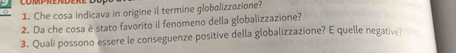 Che cosa indicava in origine il termine globalizzozione? 
2. Da che cosa è stato favorito il fenomeno della globalizzazione? 
3. Quali possono essere le conseguenze positive della globalizzazione? E quelle negative?