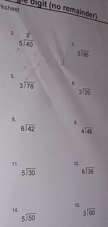 ksheet 
gle digit (no remainder) 
2.
5encloselongdiv 40
3. 
c
5encloselongdiv 95
5.
beginarrayr 3encloselongdiv 78endarray
6.
beginarrayr 2encloselongdiv 20endarray
8. 
9.
beginarrayr 6encloselongdiv 42endarray
beginarrayr 4encloselongdiv 48endarray
11. 12.
beginarrayr 5encloselongdiv 30endarray
beginarrayr 6encloselongdiv 36endarray
15. 
14.
beginarrayr 3encloselongdiv 90endarray
5encloselongdiv 50